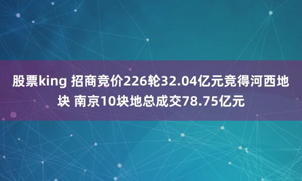 股票king 招商竞价226轮32.04亿元竞得河西地块 南京10块地总成交78.75亿元