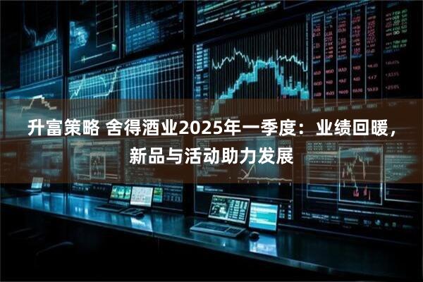 升富策略 舍得酒业2025年一季度：业绩回暖，新品与活动助力发展