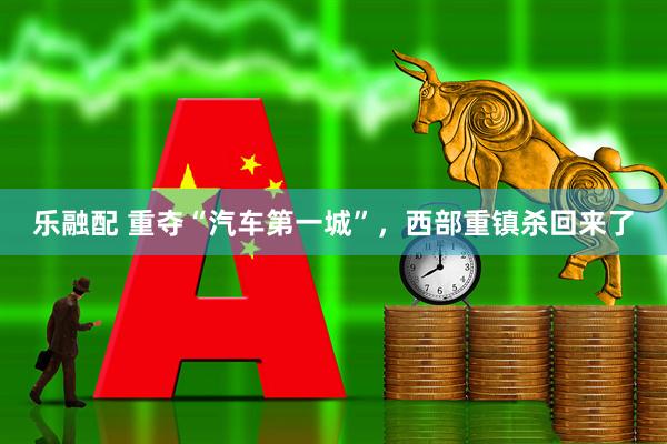 乐融配 重夺“汽车第一城”，西部重镇杀回来了