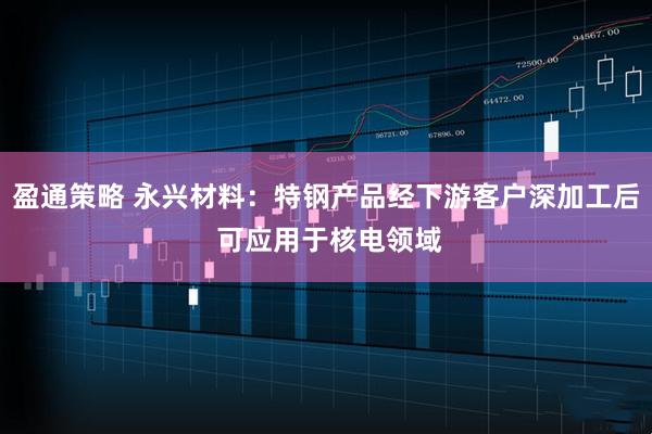 盈通策略 永兴材料：特钢产品经下游客户深加工后 可应用于核电领域