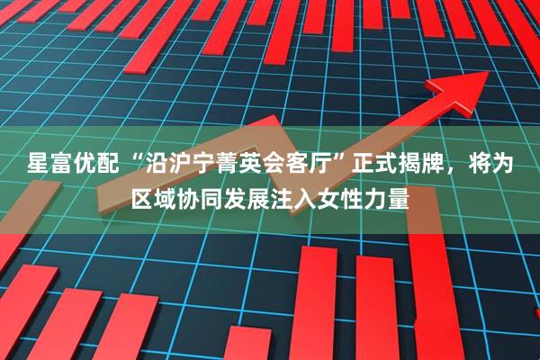 星富优配 “沿沪宁菁英会客厅”正式揭牌，将为区域协同发展注入女性力量