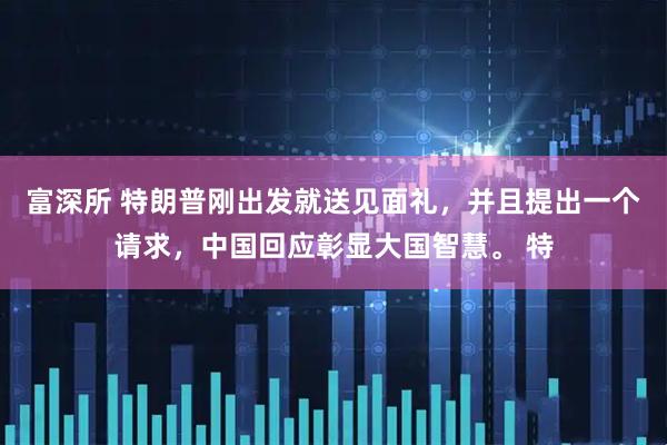 富深所 特朗普刚出发就送见面礼，并且提出一个请求，中国回应彰显大国智慧。 特