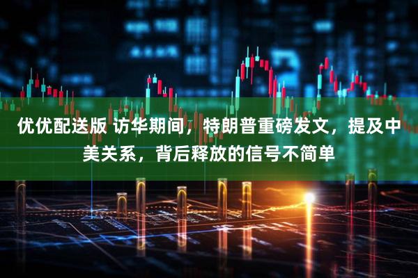 优优配送版 访华期间，特朗普重磅发文，提及中美关系，背后释放的信号不简单