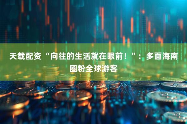 天载配资 “向往的生活就在眼前！”：多面海南圈粉全球游客