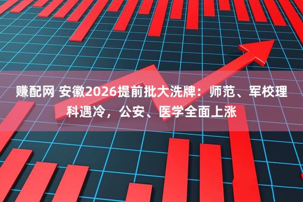 赚配网 安徽2026提前批大洗牌：师范、军校理科遇冷，公安、医学全面上涨