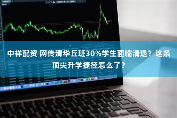 中祥配资 网传清华丘班30%学生面临清退？这条顶尖升学捷径怎么了？